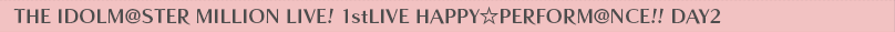 THE IDOLM@STER MILLION LIVE! 1stLIVE HAPPY☆PERFORM@NCE!! DAY2
